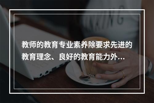 教师的教育专业素养除要求先进的教育理念、良好的教育能力外，还