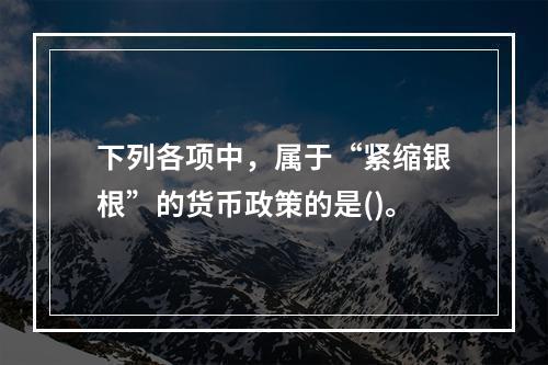 下列各项中，属于“紧缩银根”的货币政策的是()。