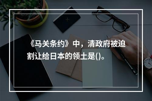 《马关条约》中，清政府被迫割让给日本的领土是()。