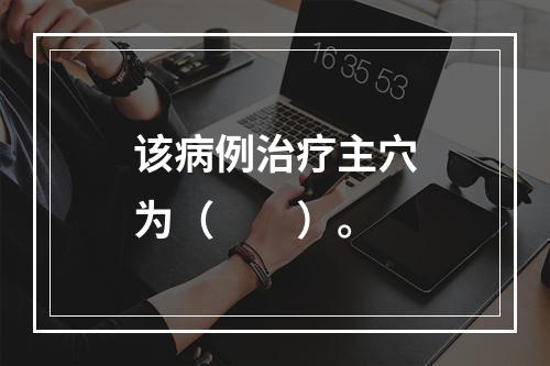 该病例治疗主穴为（　　）。