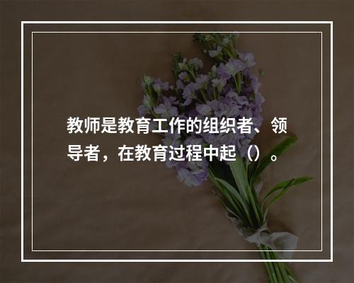 教师是教育工作的组织者、领导者，在教育过程中起（）。