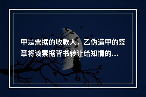 甲是票据的收款人，乙伪造甲的签章将该票据背书转让给知情的丙。