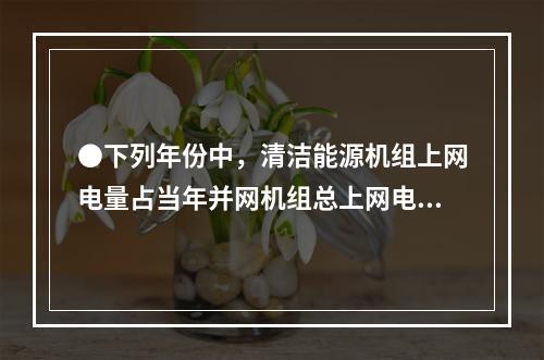 ●下列年份中，清洁能源机组上网电量占当年并网机组总上网电量比