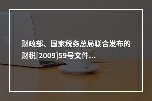 财政部、国家税务总局联合发布的财税[2009]59号文件和现