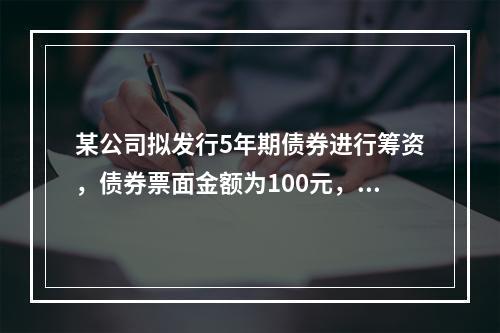 某公司拟发行5年期债券进行筹资，债券票面金额为100元，票面