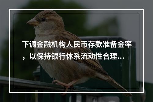 下调金融机构人民币存款准备金率，以保持银行体系流动性合理充裕