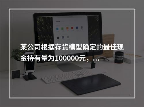 某公司根据存货模型确定的最佳现金持有量为100000元，有价