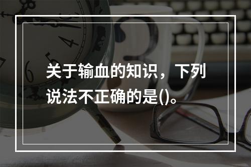 关于输血的知识，下列说法不正确的是()。