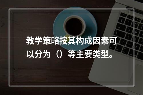 教学策略按其构成因素可以分为（）等主要类型。