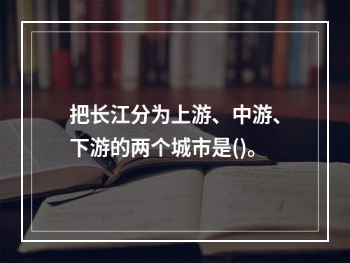 把长江分为上游、中游、下游的两个城市是()。