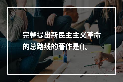 完整提出新民主主义革命的总路线的著作是()。