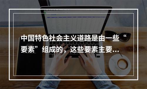 中国特色社会主义道路是由一些“要素”组成的，这些要素主要包括