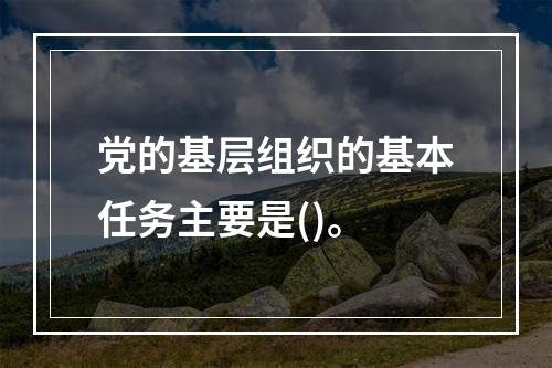 党的基层组织的基本任务主要是()。