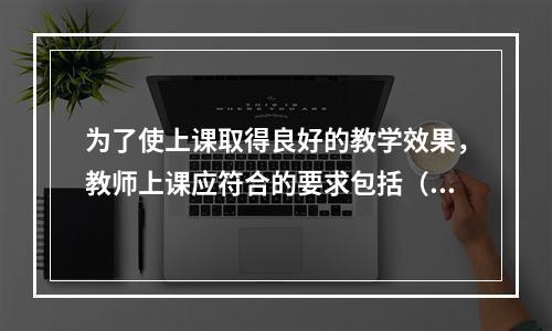 为了使上课取得良好的教学效果，教师上课应符合的要求包括（）。