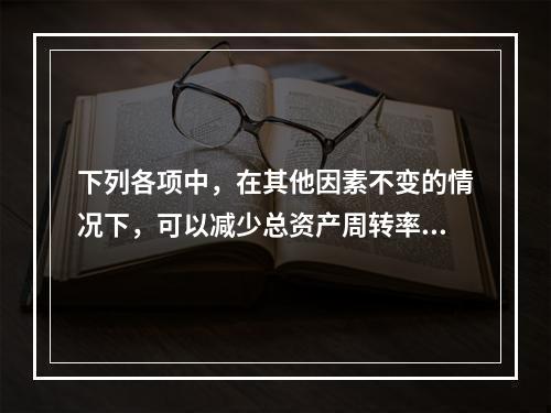 下列各项中，在其他因素不变的情况下，可以减少总资产周转率的有