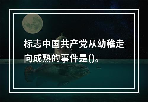 标志中国共产党从幼稚走向成熟的事件是()。