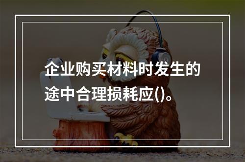 企业购买材料时发生的途中合理损耗应()。