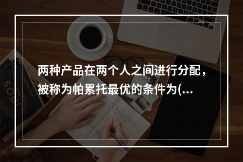 两种产品在两个人之间进行分配，被称为帕累托最优的条件为()。