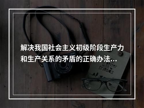 解决我国社会主义初级阶段生产力和生产关系的矛盾的正确办法有（