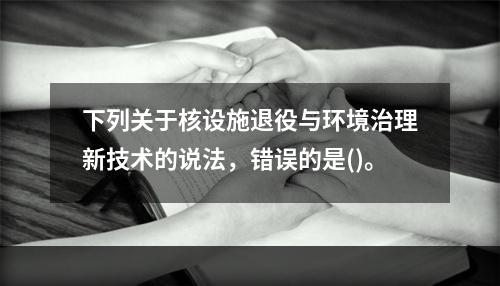 下列关于核设施退役与环境治理新技术的说法，错误的是()。