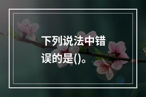 下列说法中错误的是()。