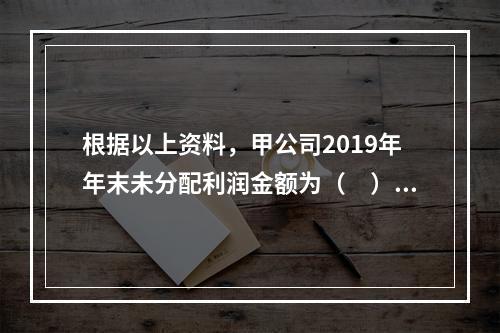 根据以上资料，甲公司2019年年末未分配利润金额为（　）万元