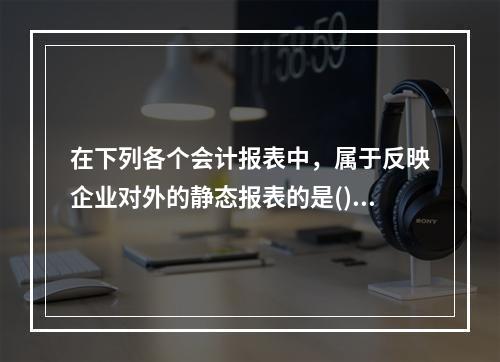 在下列各个会计报表中，属于反映企业对外的静态报表的是()。