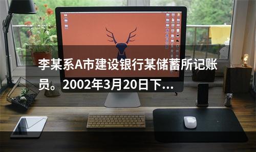 李某系A市建设银行某储蓄所记账员。2002年3月20日下午下