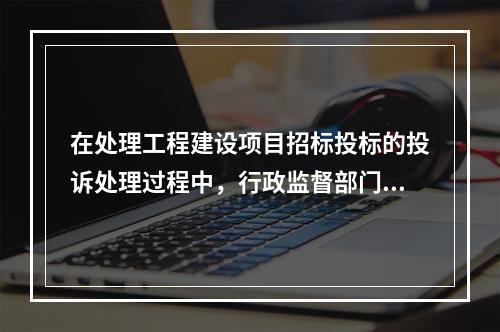 在处理工程建设项目招标投标的投诉处理过程中，行政监督部门负责