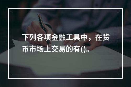 下列各项金融工具中，在货币市场上交易的有()。