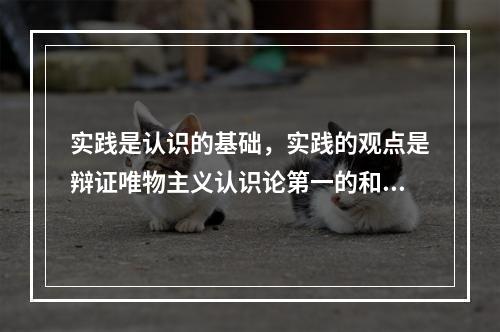 实践是认识的基础，实践的观点是辩证唯物主义认识论第一的和基本