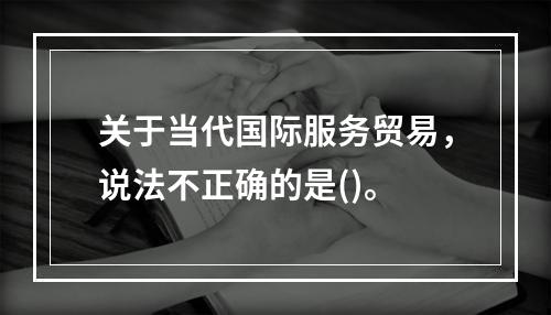 关于当代国际服务贸易，说法不正确的是()。