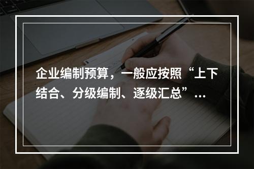 企业编制预算，一般应按照“上下结合、分级编制、逐级汇总”的程