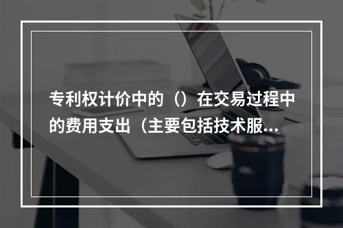 专利权计价中的（）在交易过程中的费用支出（主要包括技术服务费