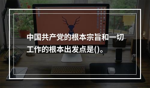 中国共产党的根本宗旨和一切工作的根本出发点是()。