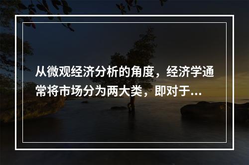 从微观经济分析的角度，经济学通常将市场分为两大类，即对于最终