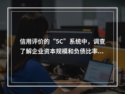 信用评价的“5C”系统中，调查了解企业资本规模和负债比率，反