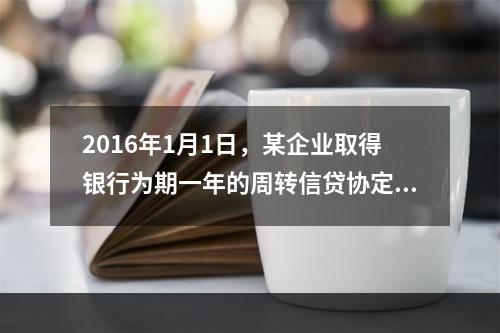 2016年1月1日，某企业取得银行为期一年的周转信贷协定，金