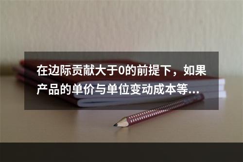 在边际贡献大于0的前提下，如果产品的单价与单位变动成本等额提