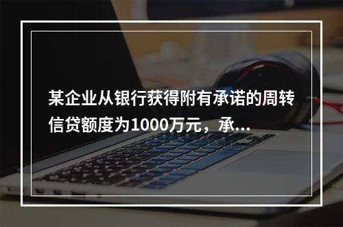 某企业从银行获得附有承诺的周转信贷额度为1000万元，承诺费