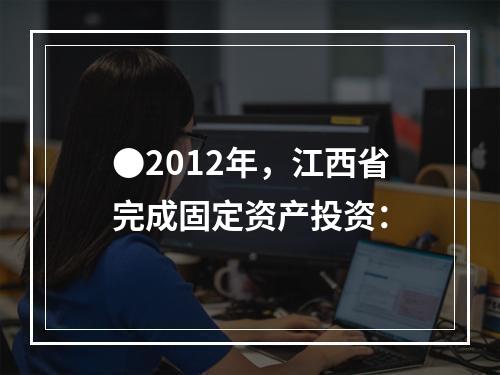 ●2012年，江西省完成固定资产投资：