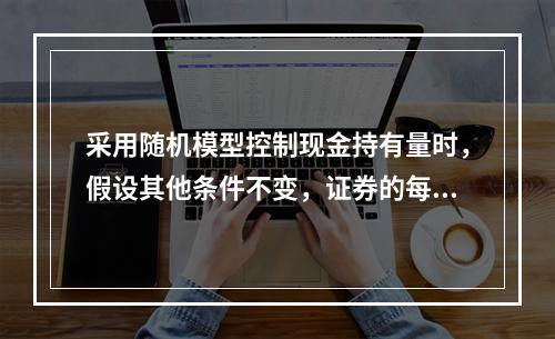 采用随机模型控制现金持有量时，假设其他条件不变，证券的每次转