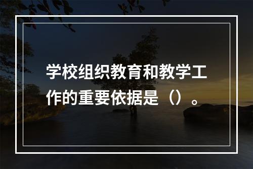 学校组织教育和教学工作的重要依据是（）。