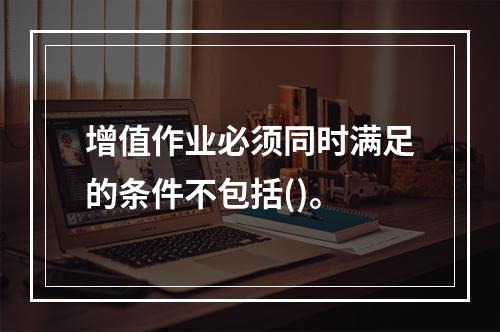 增值作业必须同时满足的条件不包括()。