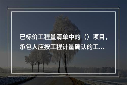 已标价工程量清单中的（）项目，承包人应按工程计量确认的工程量