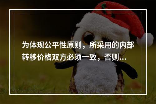 为体现公平性原则，所采用的内部转移价格双方必须一致，否则有失