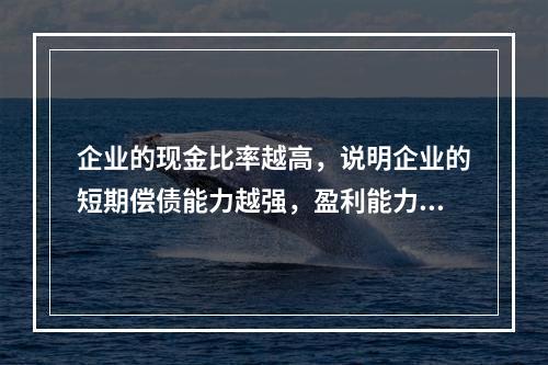 企业的现金比率越高，说明企业的短期偿债能力越强，盈利能力越好