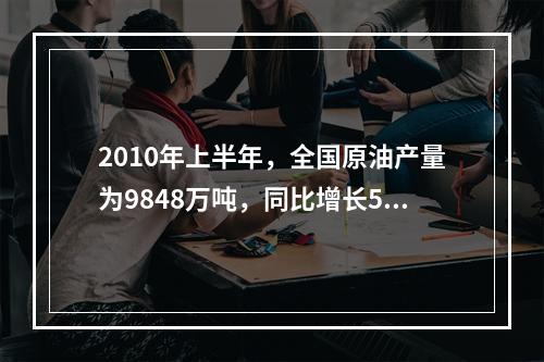 2010年上半年，全国原油产量为9848万吨，同比增长5.3