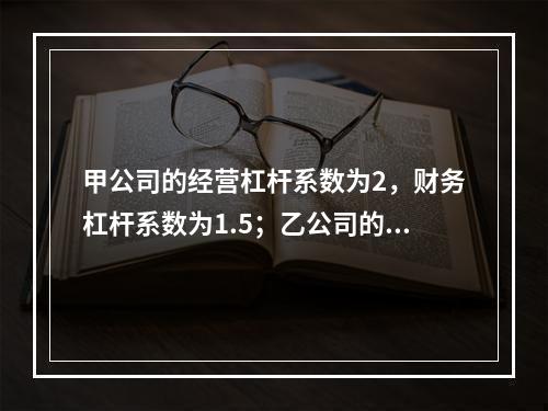 甲公司的经营杠杆系数为2，财务杠杆系数为1.5；乙公司的经营