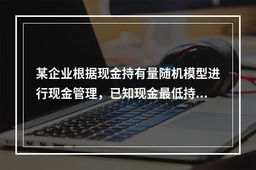 某企业根据现金持有量随机模型进行现金管理，已知现金最低持有量